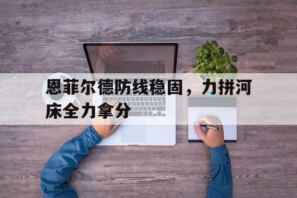 MK体育-包含恩菲尔德防线稳固，力拼河床全力拿分的词条