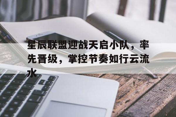 MK体育-星辰联盟迎战天启小队，率先晋级，掌控节奏如行云流水