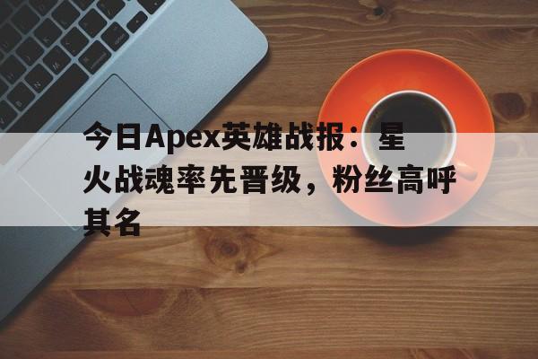 MK体育-今日Apex英雄战报：星火战魂率先晋级，粉丝高呼其名